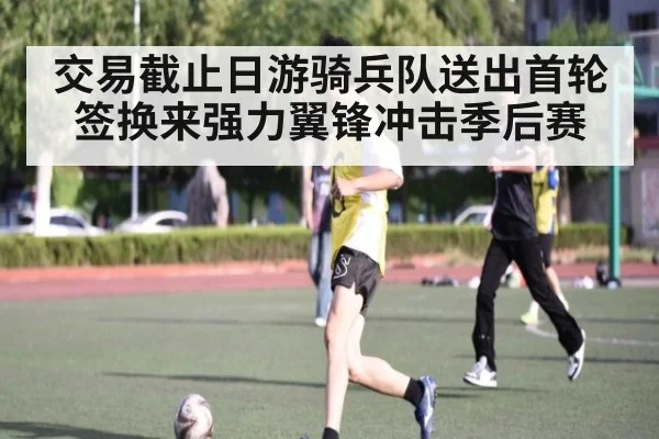 交易截止日游骑兵队送出首轮签换来强力翼锋冲击季后赛